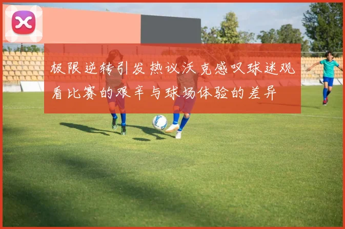 极限逆转引发热议沃克感叹球迷观看比赛的艰辛与球场体验的差异