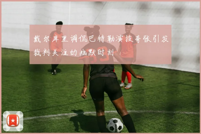 戴尔库里调侃巴特勒演技夸张引发裁判关注的幽默时刻