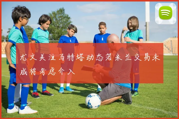 尤文关注马特塔动态若米兰交易未成将考虑介入