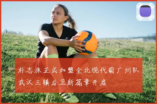 朴志洙正式加盟全北现代前广州队武汉三镇后卫新篇章开启