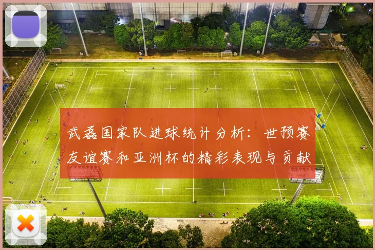 武磊国家队进球统计分析：世预赛友谊赛和亚洲杯的精彩表现与贡献