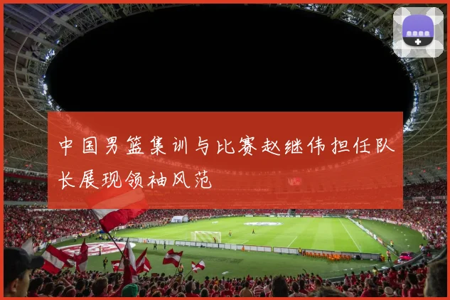 中国男篮集训与比赛赵继伟担任队长展现领袖风范