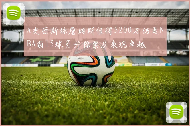 A史密斯称詹姆斯值得5200万仍是NBA前15球员并称票房表现卓越