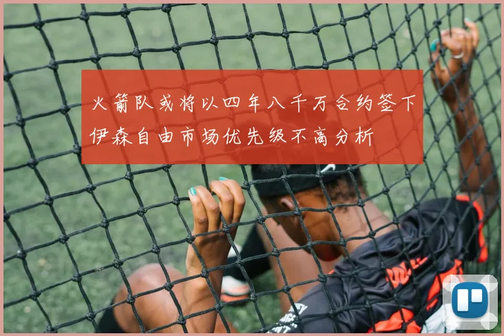 火箭队或将以四年八千万合约签下伊森自由市场优先级不高分析