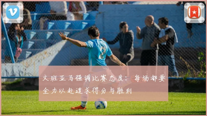 文班亚马强调比赛态度：每场都要全力以赴追求得分与胜利