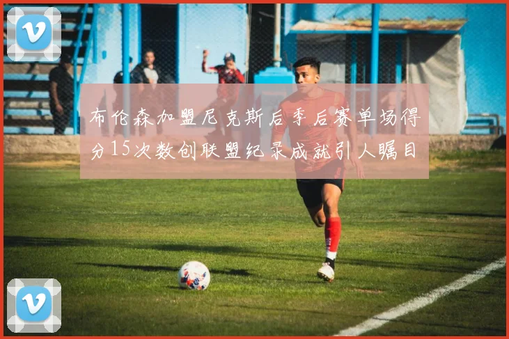 布伦森加盟尼克斯后季后赛单场得分15次数创联盟纪录成就引人瞩目