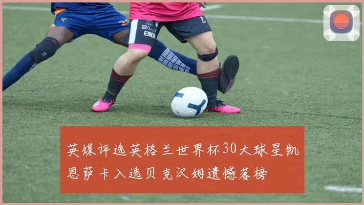 英媒评选英格兰世界杯30大球星凯恩萨卡入选贝克汉姆遗憾落榜