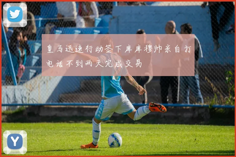 皇马迅速行动签下库库穆帅亲自打电话不到两天完成交易