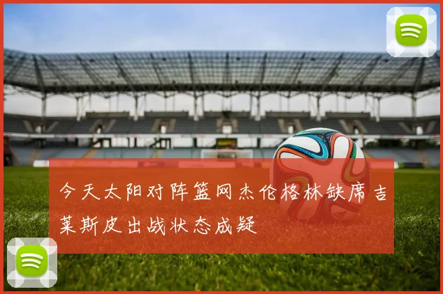 今天太阳对阵篮网杰伦格林缺席吉莱斯皮出战状态成疑