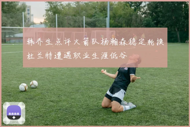 韩乔生点评火箭队杨瀚森稳定轮换杜兰特遭遇职业生涯低谷