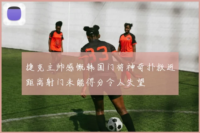 捷克主帅感慨韩国门将神奇扑救近距离射门未能得分令人失望