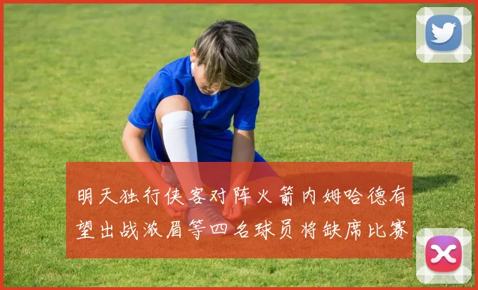 明天独行侠客对阵火箭内姆哈德有望出战浓眉等四名球员将缺席比赛