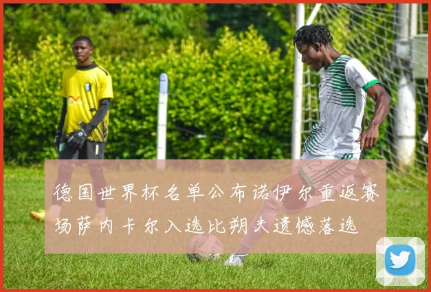 德国世界杯名单公布诺伊尔重返赛场萨内卡尔入选比朔夫遗憾落选