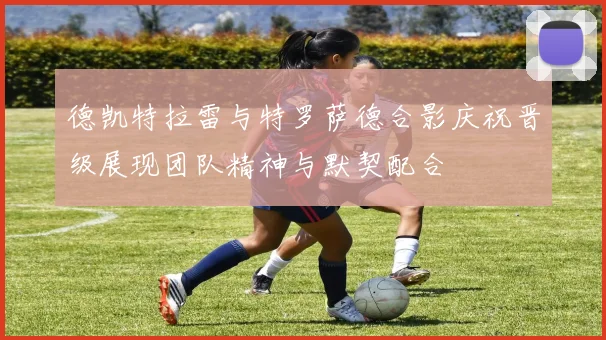 德凯特拉雷与特罗萨德合影庆祝晋级展现团队精神与默契配合