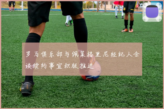 罗马俱乐部与佩莱格里尼经纪人会谈续约事宜积极推进