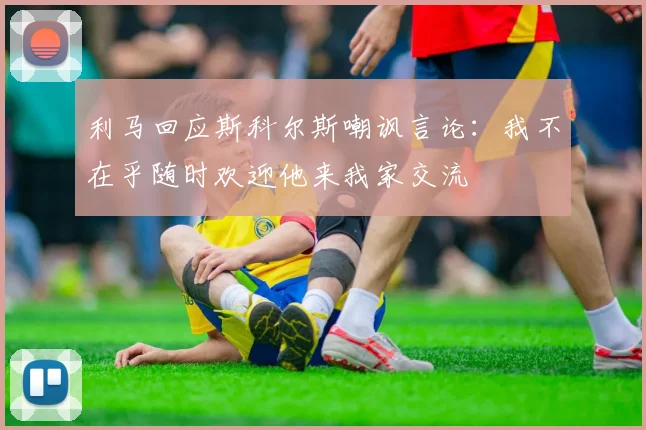 利马回应斯科尔斯嘲讽言论：我不在乎随时欢迎他来我家交流