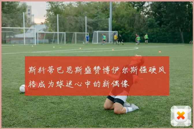 斯科蒂巴恩斯盛赞博伊尔斯强硬风格成为球迷心中的新偶像
