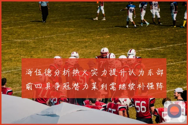 海伍德分析热火实力提升认为东部前四具争冠潜力莱利需继续补强阵容