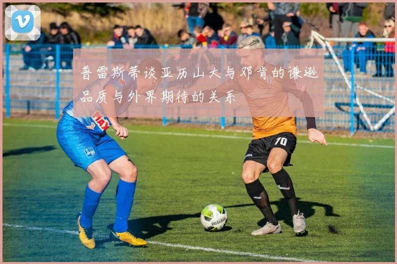 普雷斯蒂谈亚历山大与邓肯的谦逊品质与外界期待的关系