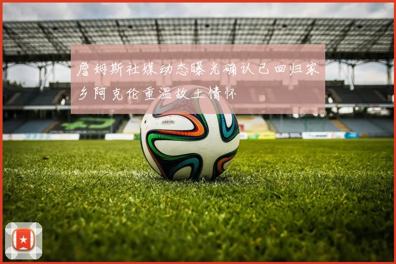 詹姆斯社媒动态曝光确认已回归家乡阿克伦重温故土情怀