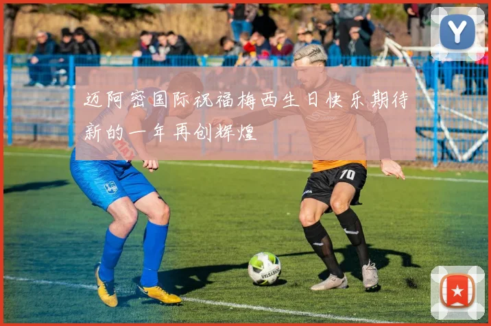 迈阿密国际祝福梅西生日快乐期待新的一年再创辉煌