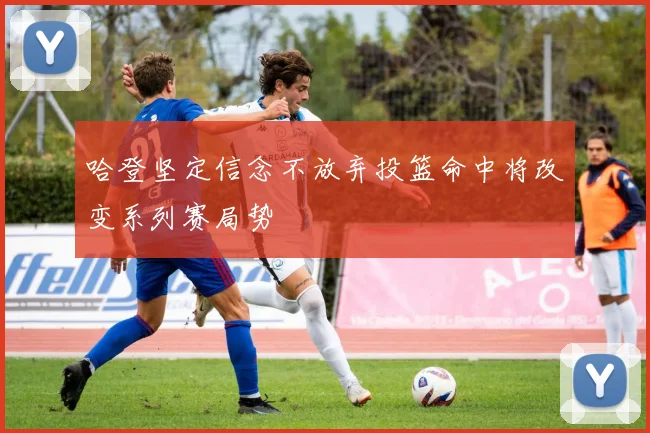 哈登坚定信念不放弃投篮命中将改变系列赛局势