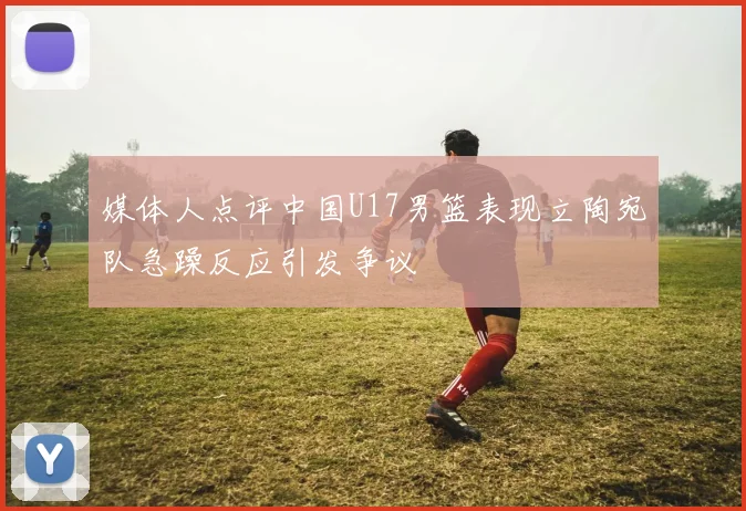 媒体人点评中国U17男篮表现立陶宛队急躁反应引发争议
