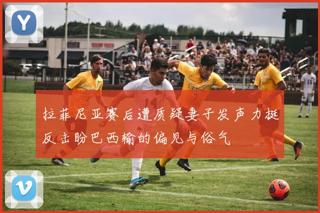 拉菲尼亚赛后遭质疑妻子发声力挺反击盼巴西输的偏见与俗气